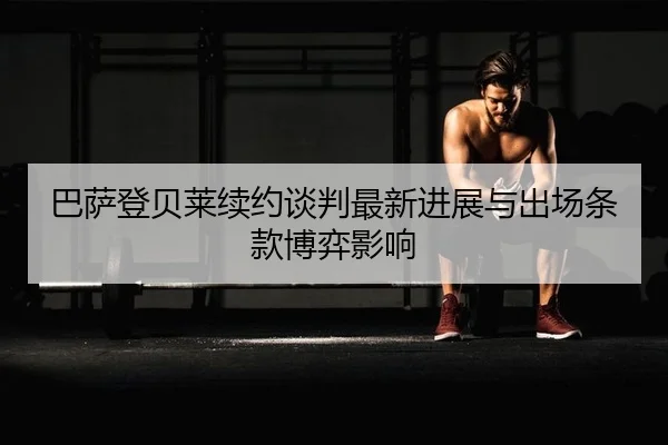 巴萨登贝莱续约谈判最新进展与出场条款博弈影响