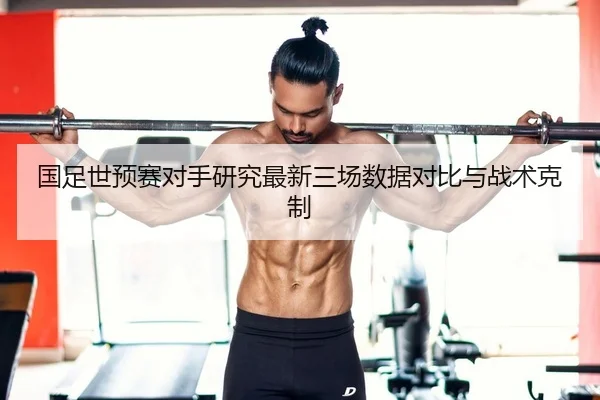 国足世预赛对手研究最新三场数据对比与战术克制