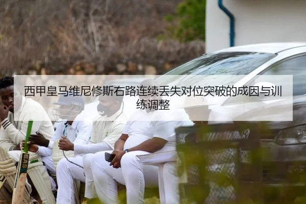 西甲皇马维尼修斯右路连续丢失对位突破的成因与训练调整